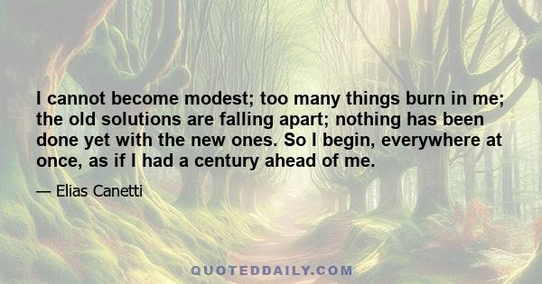 I cannot become modest; too many things burn in me; the old solutions are falling apart; nothing has been done yet with the new ones. So I begin, everywhere at once, as if I had a century ahead of me.