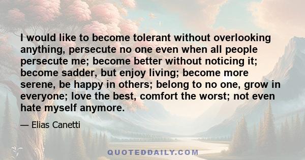 I would like to become tolerant without overlooking anything, persecute no one even when all people persecute me; become better without noticing it; become sadder, but enjoy living; become more serene, be happy in