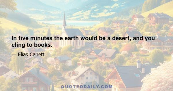 In five minutes the earth would be a desert, and you cling to books.