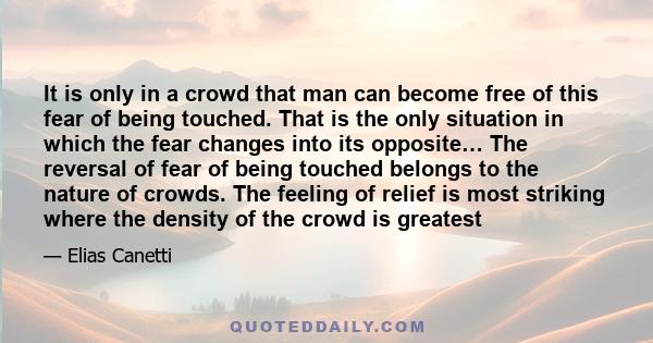 It is only in a crowd that man can become free of this fear of being touched. That is the only situation in which the fear changes into its opposite… The reversal of fear of being touched belongs to the nature of