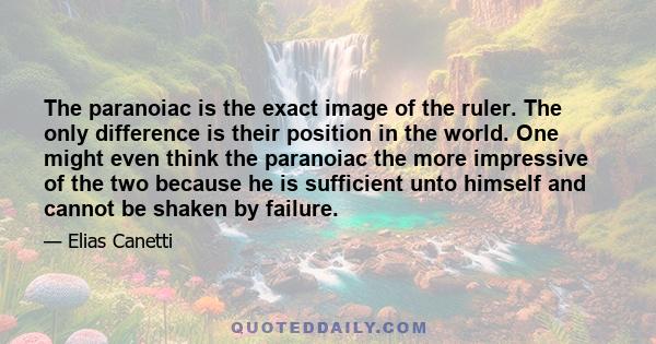 The paranoiac is the exact image of the ruler. The only difference is their position in the world. One might even think the paranoiac the more impressive of the two because he is sufficient unto himself and cannot be