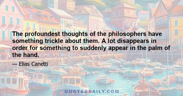 The profoundest thoughts of the philosophers have something trickle about them. A lot disappears in order for something to suddenly appear in the palm of the hand.