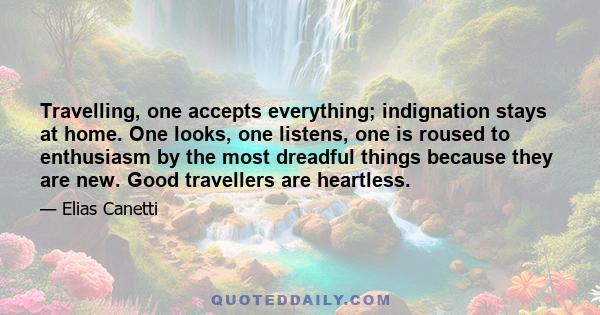 Travelling, one accepts everything; indignation stays at home. One looks, one listens, one is roused to enthusiasm by the most dreadful things because they are new. Good travellers are heartless.