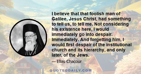 I believe that that foolish man of Galilee, Jesus Christ, had something to tell us, to tell me. Not considering his existence here, I would immediately go into despair. Immediately. And forgetting him, I would first