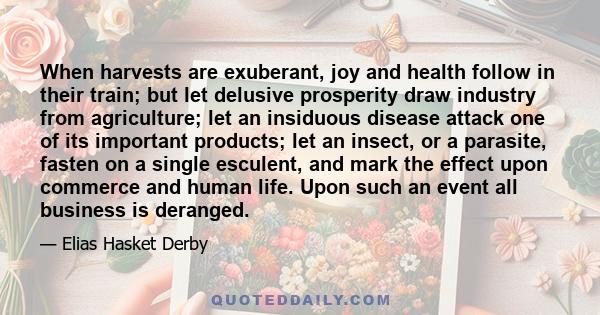 When harvests are exuberant, joy and health follow in their train; but let delusive prosperity draw industry from agriculture; let an insiduous disease attack one of its important products; let an insect, or a parasite, 