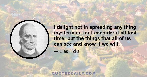 I delight not in spreading any thing mysterious, for I consider it all lost time; but the things that all of us can see and know if we will.