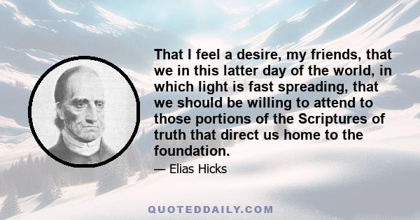 That I feel a desire, my friends, that we in this latter day of the world, in which light is fast spreading, that we should be willing to attend to those portions of the Scriptures of truth that direct us home to the