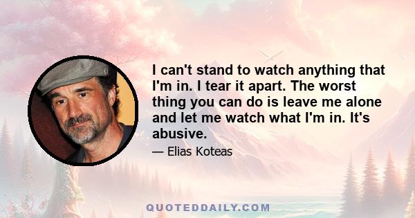 I can't stand to watch anything that I'm in. I tear it apart. The worst thing you can do is leave me alone and let me watch what I'm in. It's abusive.