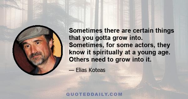 Sometimes there are certain things that you gotta grow into. Sometimes, for some actors, they know it spiritually at a young age. Others need to grow into it.