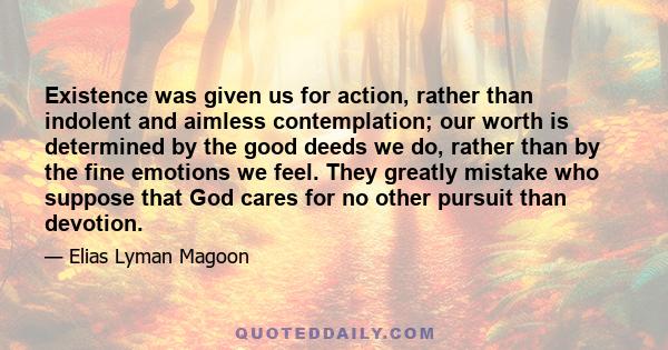 Existence was given us for action, rather than indolent and aimless contemplation; our worth is determined by the good deeds we do, rather than by the fine emotions we feel. They greatly mistake who suppose that God