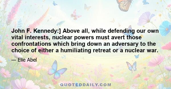 John F. Kennedy:] Above all, while defending our own vital interests, nuclear powers must avert those confrontations which bring down an adversary to the choice of either a humiliating retreat or a nuclear war.