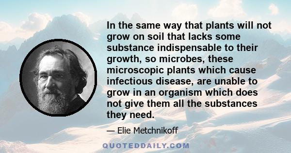 In the same way that plants will not grow on soil that lacks some substance indispensable to their growth, so microbes, these microscopic plants which cause infectious disease, are unable to grow in an organism which