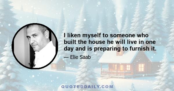 I liken myself to someone who built the house he will live in one day and is preparing to furnish it.