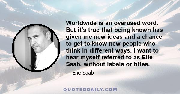 Worldwide is an overused word. But it's true that being known has given me new ideas and a chance to get to know new people who think in different ways. I want to hear myself referred to as Elie Saab, without labels or