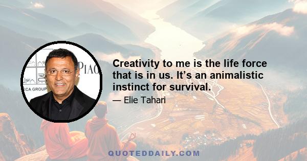 Creativity to me is the life force that is in us. It’s an animalistic instinct for survival.