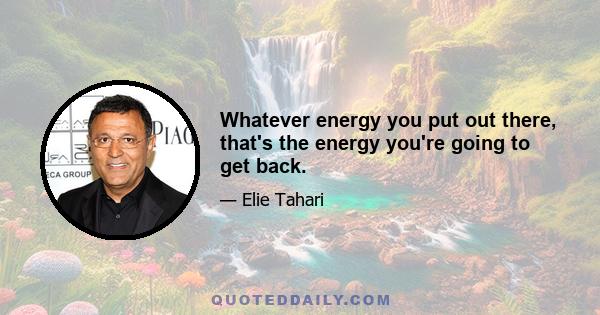 Whatever energy you put out there, that's the energy you're going to get back.