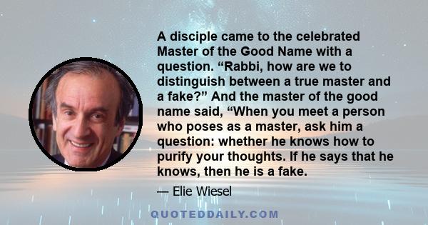 A disciple came to the celebrated Master of the Good Name with a question. “Rabbi, how are we to distinguish between a true master and a fake?” And the master of the good name said, “When you meet a person who poses as