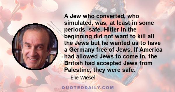 A Jew who converted, who simulated, was, at least in some periods, safe. Hitler in the beginning did not want to kill all the Jews but he wanted us to have a Germany free of Jews. If America had allowed Jews to come in, 