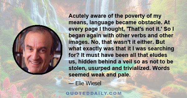 Acutely aware of the poverty of my means, language became obstacle. At every page I thought, 'That's not it.' So I began again with other verbs and other images. No, that wasn't it either. But what exactly was that it I 