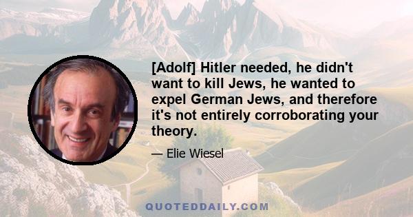 [Adolf] Hitler needed, he didn't want to kill Jews, he wanted to expel German Jews, and therefore it's not entirely corroborating your theory.