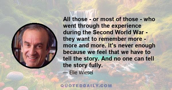 All those - or most of those - who went through the experience during the Second World War - they want to remember more - more and more. It's never enough because we feel that we have to tell the story. And no one can