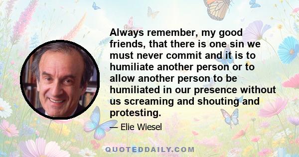Always remember, my good friends, that there is one sin we must never commit and it is to humiliate another person or to allow another person to be humiliated in our presence without us screaming and shouting and