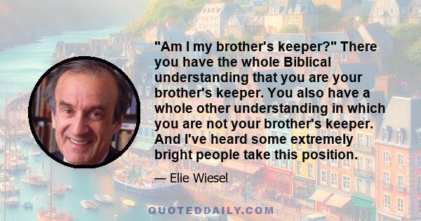 Am I my brother's keeper? There you have the whole Biblical understanding that you are your brother's keeper. You also have a whole other understanding in which you are not your brother's keeper. And I've heard some