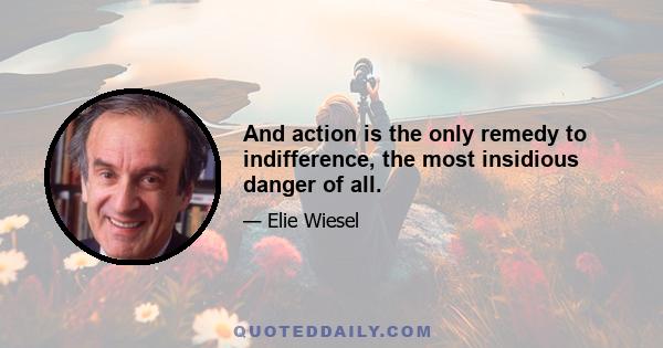 And action is the only remedy to indifference, the most insidious danger of all.