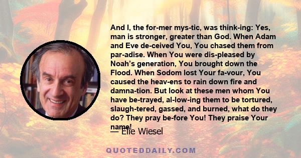 And I, the for­mer mys­tic, was think­ing: Yes, man is stronger, greater than God. When Adam and Eve de­ceived You, You chased them from par­adise. When You were dis­pleased by Noah’s generation, You brought down the