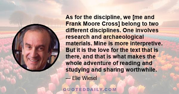 As for the discipline, we [me and Frank Moore Cross] belong to two different disciplines. One involves research and archaeological materials. Mine is more interpretive. But it is the love for the text that is there, and 