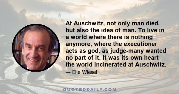 At Auschwitz, not only man died, but also the idea of man. To live in a world where there is nothing anymore, where the executioner acts as god, as judge-many wanted no part of it. It was its own heart the world