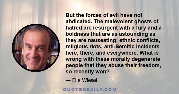 But the forces of evil have not abdicated. The malevolent ghosts of hatred are resurgent with a fury and a boldness that are as astounding as they are nauseating: ethnic conflicts, religious riots, anti-Semitic