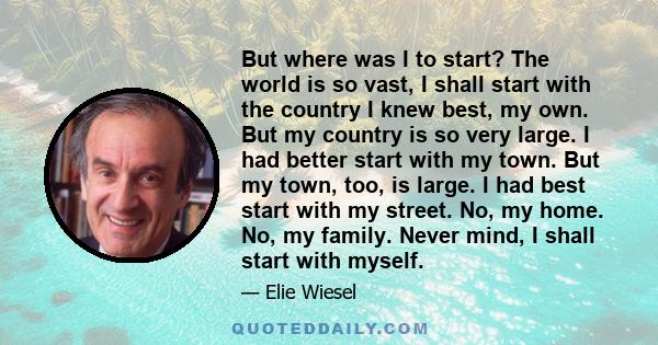 But where was I to start? The world is so vast, I shall start with the country I knew best, my own. But my country is so very large. I had better start with my town. But my town, too, is large. I had best start with my