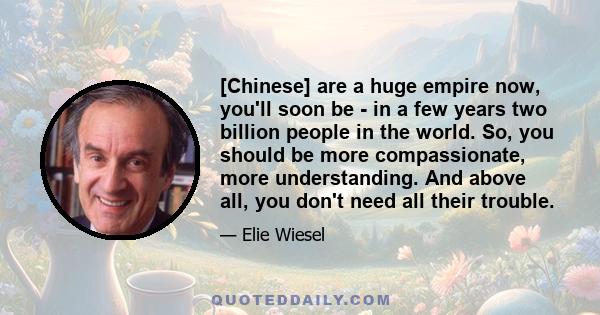 [Chinese] are a huge empire now, you'll soon be - in a few years two billion people in the world. So, you should be more compassionate, more understanding. And above all, you don't need all their trouble.