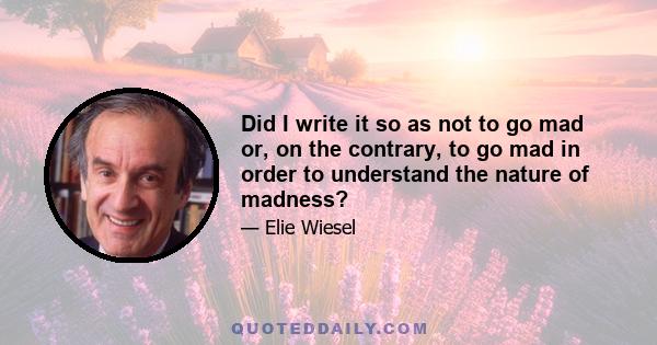 Did I write it so as not to go mad or, on the contrary, to go mad in order to understand the nature of madness?