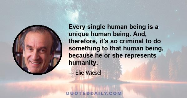 Every single human being is a unique human being. And, therefore, it's so criminal to do something to that human being, because he or she represents humanity.