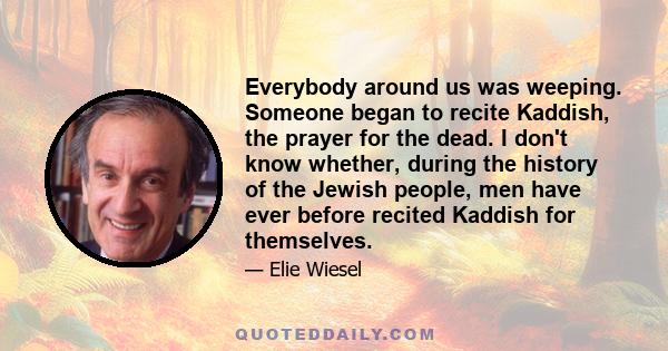 Everybody around us was weeping. Someone began to recite Kaddish, the prayer for the dead. I don't know whether, during the history of the Jewish people, men have ever before recited Kaddish for themselves.