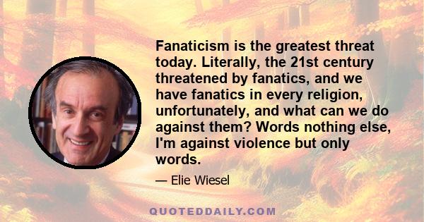 Fanaticism is the greatest threat today. Literally, the 21st century threatened by fanatics, and we have fanatics in every religion, unfortunately, and what can we do against them? Words nothing else, I'm against