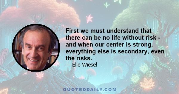 First we must understand that there can be no life without risk - and when our center is strong, everything else is secondary, even the risks.