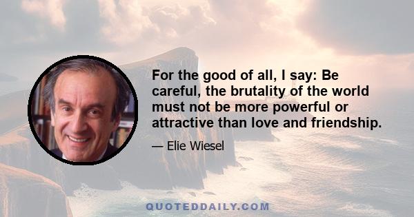 For the good of all, I say: Be careful, the brutality of the world must not be more powerful or attractive than love and friendship.