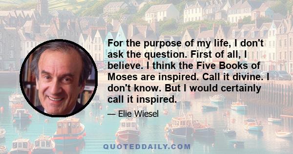 For the purpose of my life, I don't ask the question. First of all, I believe. I think the Five Books of Moses are inspired. Call it divine. I don't know. But I would certainly call it inspired.