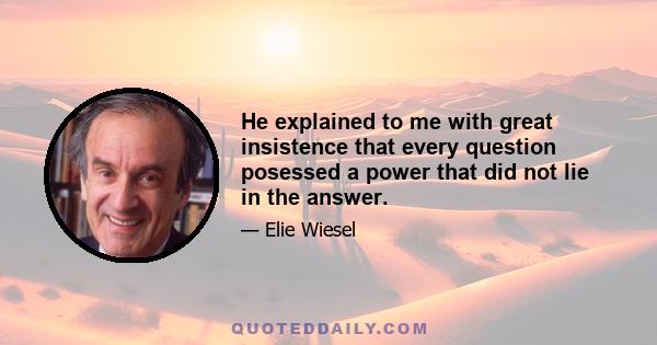 He explained to me with great insistence that every question posessed a power that did not lie in the answer.