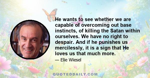 He wants to see whether we are capable of overcoming out base instincts, of killing the Satan within ourselves. We have no right to despair. And if he punishes us mercilessly, it is a sign that He loves us that much