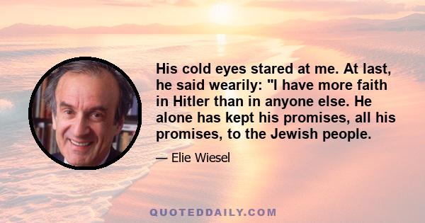 His cold eyes stared at me. At last, he said wearily: I have more faith in Hitler than in anyone else. He alone has kept his promises, all his promises, to the Jewish people.