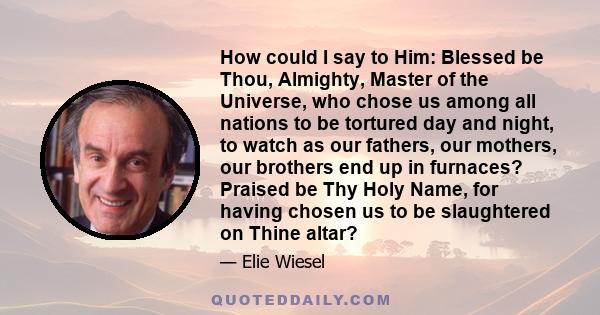 How could I say to Him: Blessed be Thou, Almighty, Master of the Universe, who chose us among all nations to be tortured day and night, to watch as our fathers, our mothers, our brothers end up in furnaces? Praised be