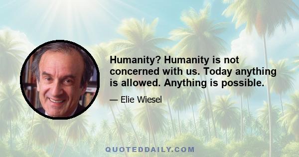 Humanity? Humanity is not concerned with us. Today anything is allowed. Anything is possible.