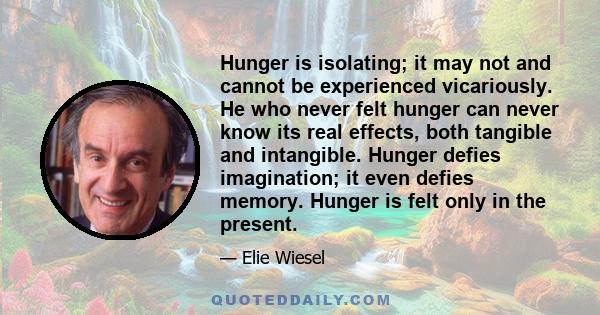 Hunger is isolating; it may not and cannot be experienced vicariously. He who never felt hunger can never know its real effects, both tangible and intangible. Hunger defies imagination; it even defies memory. Hunger is