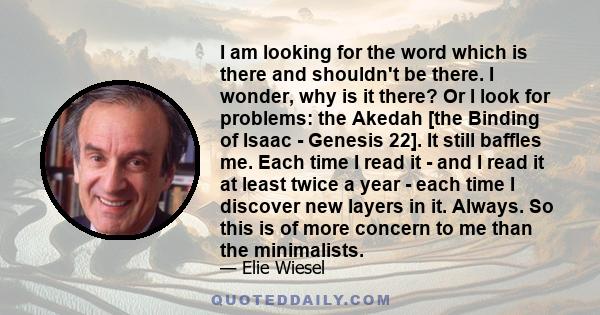 I am looking for the word which is there and shouldn't be there. I wonder, why is it there? Or I look for problems: the Akedah [the Binding of Isaac - Genesis 22]. It still baffles me. Each time I read it - and I read