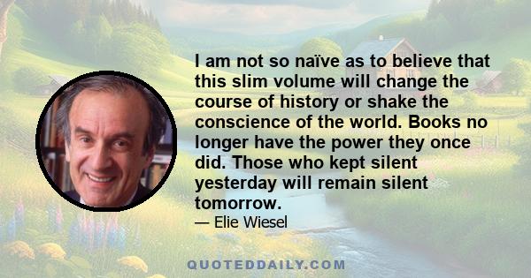 I am not so naïve as to believe that this slim volume will change the course of history or shake the conscience of the world. Books no longer have the power they once did. Those who kept silent yesterday will remain