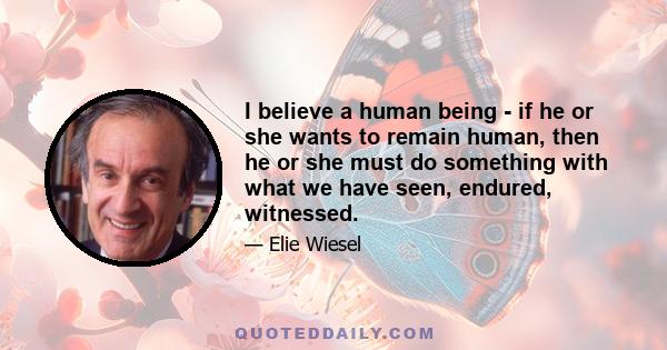 I believe a human being - if he or she wants to remain human, then he or she must do something with what we have seen, endured, witnessed.